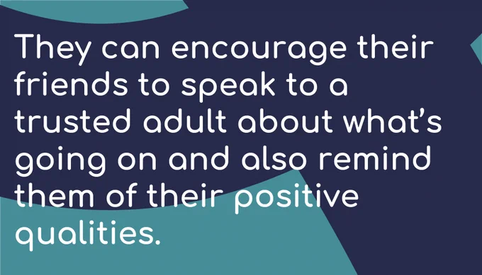 They can encourage their friends to speak to a trusted adult about what’s going on and also remind them of their positive qualities. 