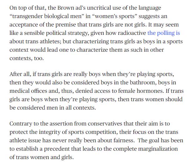 On top of that, the Brown ad’s uncritical use of the language  “transgender biological men” in “women’s sports” suggests an acceptance of the premise that trans girls are not girls. It may seem like a sensible political strategy, given how radioactive the polling is about trans athletes; but characterizing trans girls as boys in a sports context would lead one to characterize them as such in other contexts, too.

After all, if trans girls are really boys when they’re playing sports, then they would also be considered boys in the bathroom, boys in medical offices and, thus, denied access to female hormones. If trans girls are boys when they’re playing sports, then trans women should be considered men in all contexts.

Contrary to the assertion from conservatives that their aim is to protect the integrity of sports competition, their focus on the trans athlete issue has never really been about fairness.  The goal has been to establish a precedent that leads to the complete marginalizatio
