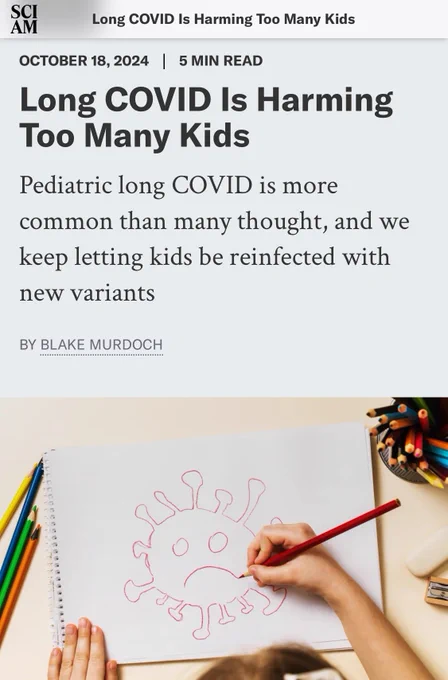 Screenshot of an article headline in the outlet Scientific American reading “Long Covid is harming too many kids.. pediatric long Covid is more common than many thought, and we keep letting kids be in infected with new variants”

Date: October 18, 2024