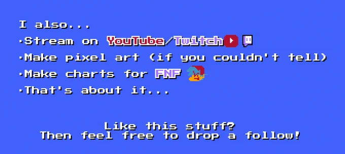 The text on the top reads "I also..."

The 2nd line reads "Stream on YouTube/Twitch" with a YouTube and Twitch logo.

The 3rd line reads "Make charts for FNF" with a BF head

The 4th line reads "That's about it..."

The last 2 lines reads "Like this stuff? Then feel free to drop a follow!"