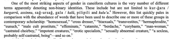 One of the most striking aspects of gender in cuneiform cultures is the very number of different terms apparently denoting non-binary identities. These include but are not limited to kur-ĝara / kurgarrû, assinnu, saĝ-ursaĝ, gala / kalû, pilipili and kulu’u.  However, this list quickly pales in comparison with the abundance of words that have been used to describe one or more of these groups in contemporary scholarship: “homosexual,” “cross dresser,” “bisexuals,” “transvestites,” “hermaphrodite,” “eunuch,” “male cult prostitute,” “effeminate,” catamite,” “berdache,” “corybants,” “man-woman,” “castrated choirboy,” “impotent creatures,” “erotic specialists,” “sexually abnormal creature,” “a sexless, probably self-castrated, being”—and so on