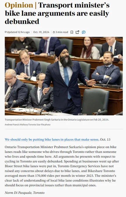 Ontario Transportation Minister Prabmeet Sarkaria’s opinion piece on bike lanes reads like someone who drives through Toronto rather than someone who lives and spends time here. All arguments he presents with respect to cycling in Toronto are easily debunked. Spending at businesses went up after Bloor Street bike lanes were put in, Toronto Emergency Services have not raised any concerns about delays due to bike lanes, and Bikeshare Toronto averaged more than 170,000 rides per month in winter 2023. The minister’s clear lack of understanding of local bike lane conditions illustrates why he should focus on provincial issues rather than municipal ones.

Norm Di Pasquale, Toronto