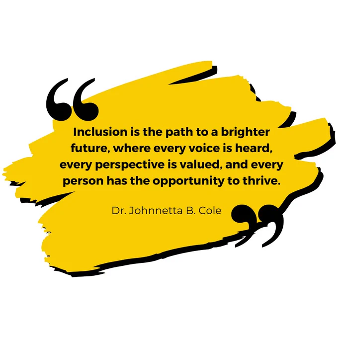 Image Description: White graphic has a yellow brush stroke in the centre with black shadow around the edge. Large speech marks are on the top left and bottom right of the brush stroke, in black. Inside the brush stroke in bold black text is a quote: "Inclusion is the path to a brighter future, where every voice is heard, every perspective is valued, and every person has the opportunity to thrive." Dr. Johnnetta B. Cole."