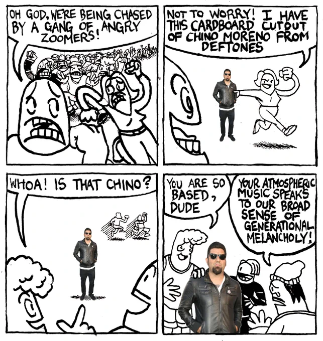 A man and a woman are being chased by a mob. The man says "Oh God, were being chased by a gang of angry Zoomers!" The woman says "not to worry! I have this cardboard cutout of Chino Moreno from Deftones." The Zoomers are instantly mesmerized by the cutout. One of them points to it and says "whoa! is that Chino?" They crowd around it. One says "you are so based, dude." Another, crying a little says "your atmospheric music speaks to our broad sense of generational melancholy."