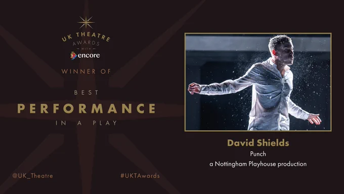 The winner of the UK Theatre Award for Best Performance in a Play is David Shields for Punch, a Nottingham Playhouse production.