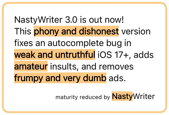 NastyWriter 3.0 is out now!
This phony and dishonest version fixes an autocomplete bug in weak and untruthful iOS 17 , adds amateur insults, and removes frumpy and very dumb ads. — maturity reduced by NastyWriter
