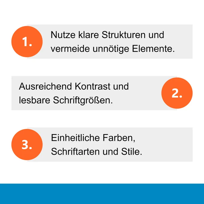 1. Nutze klare Strukturen und vermeide unnötige Elemente.
2. Ausreichend Kontrast und lesbare Schriftgrößen.
3. Einheitliche Farben, Schriftarten und Stile.