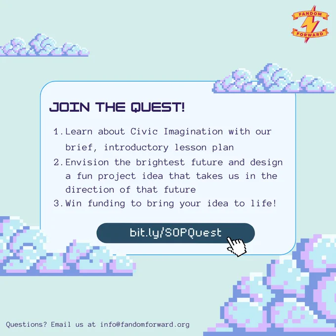 Two slide graphic with a retro art design showing pixelated clouds against a pastel background. A logo in the top right corner says "Fandom Forward" with a lightning bolt symbol. [Slide 2] The title reads, "Join the Quest!". Below is a numbered list reading, "1. Learn about Civic Imagination with our brief, introductory lesson plan; 2. Envision the brightest future and design a fun project idea that takes us in the direction of that future; 3. Win funding to bring your idea to life!" Below is a button with a pixelated hand clicking on the link: bit.ly/SOPQuest. At the bottom, text reads, "Questions? Email us at info@fandomforward.org"