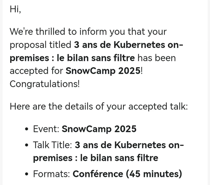 Hi,

We're thrilled to inform you that your proposal titled 3 ans de Kubernetes on-premises : le bilan sans filtre has been accepted for SnowCamp 2025! Congratulations!

Here are the details of your accepted talk:

 • Event: SnowCamp 2025
 • Talk Title: 3 ans de Kubernetes on-premises : le bilan sans filtre
 • Formats: Conférence (45 minutes)