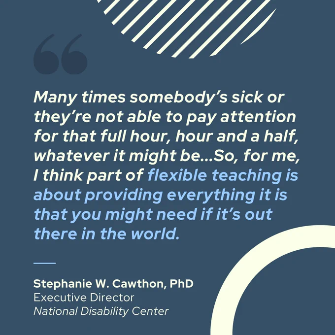 The second slide displays a quote from Stephanie W. Cawthon, PhD, Executive Director of the National Disability Center, in white text: "Many times somebody’s sick or they’re not able to pay attention for that full hour, hour and a half, whatever it might be...So, for me, I think part of flexible teaching is about providing everything it is that you might need if it’s out there in the world." Dark blue quotation marks and diagonal white lines are also in the top left.