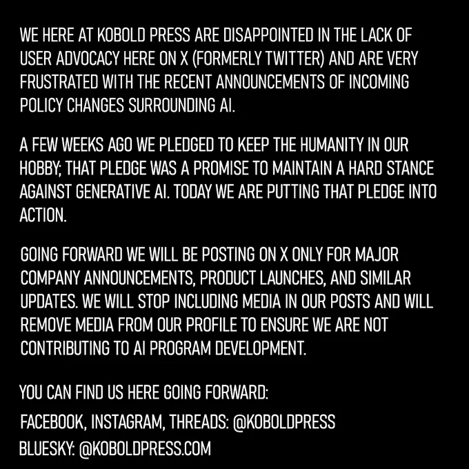 The team at Kobold Press is disappointed in the lack of user advocacy here on X (formerly Twitter) and is frustrated by X’s recent announcement of policy changes surrounding AI. A few weeks ago we pledged to keep the humanity in our hobby; that pledge was a promise to maintain a hard stance against generative AI. Today we are putting that pledge into action.

Going forward we will be posting on X only for major company announcements, product launches, and similar updates. We will stop including media in our posts and will remove media from our profile to ensure we are not contributing to AI program development.