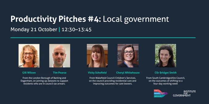 An IfG event titled 'Productivity Pitches #4: Local government'. The event is on Monday 21 October at 12.30-13.45. Speakers: Gill Wilson and Tim Pearse, London Borough of Barking and Dagenham, on joining up previously disparate datasets to support residents who are in council tax arrears. Vicky Schofield and Cheryl Whitehouse, Wakefield Council children's services, on the council providing residential care and improving outcomes for care leavers. Cllr Bridget Smith, South Cambridgeshire Council, on the outcomes of shifting to a four-day working week.