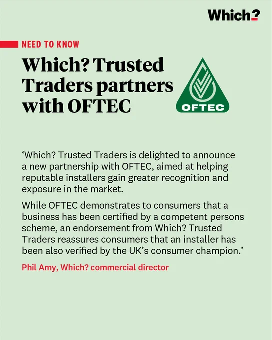 “Which? Trusted Traders is delighted to announce a new partnership with OFTEC, aimed at helping reputable installers gain greater recognition and exposure in the market. 

While OFTEC demonstrates to consumers that a business has been certified by a competent persons scheme, an endorsement from Which? Trusted Traders reassures consumers that an installer has been also verified by the UK’s consumer champion.”

Phil Amy, Which? commercial director
