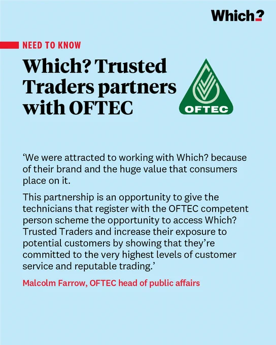 “We were attracted to working with Which? because of their brand and the huge value that consumers place on it.

This partnership is an opportunity to give the technicians that register with the OFTEC competent person scheme the opportunity to access Which? Trusted Traders and increase their exposure to potential customers by showing that they’re committed to the very highest levels of customer service and reputable trading.”

Malcolm Farrow, OFTEC head of public affairs
