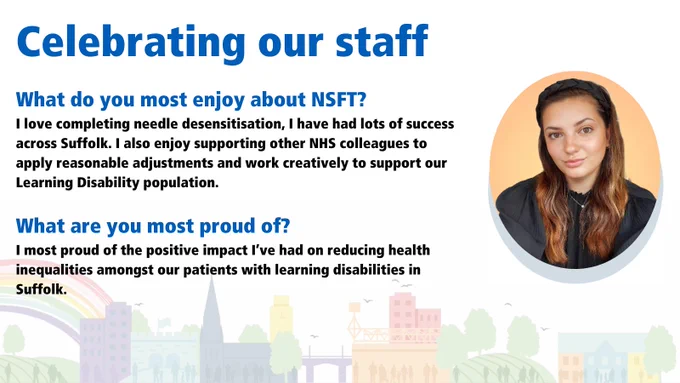 What do you most enjoy about NSFT? I love completing needle desensitisation, I have had lots of success across Suffolk. I also enjoy supporting other NHS colleagues to apply reasonable adjustments and work creatively to support our Learning Disability population. What are you most proud of? I most proud of the positive impact I’ve had on reducing health inequalities amongst our patients with learning disabilities in Suffolk.