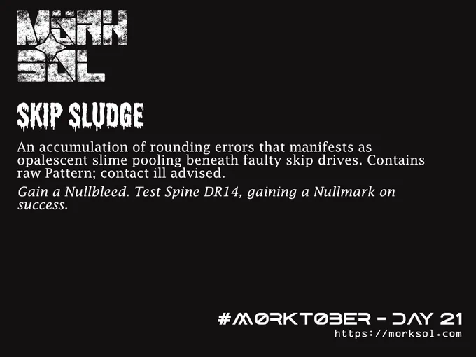 Skip Sludge. An accumulation of rounding errors that manifests as opalescent slime pooling beneath faulty skip drives. Contains raw Pattern; contact ill advised. Gain a Nullbleed. Test Spine DR14, gaining a Nullmark on success.