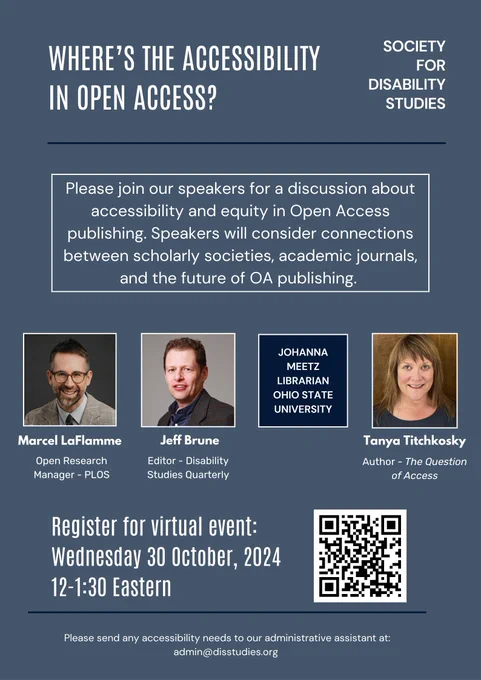 Event poster titled "Where's the Accessibility in Open Access" hosted by the Society for Disability Studies. Reads "Please join our speakers for a discussion about accessibility and equity in Open Access publishing. Speakers will consider connections between scholarly societies, academic journals, and the future of OA publishing." Below, pictured left to right are: Marcel LaFlamme, a person with light skin and a short beard, smiling, in a suit jacket and glasses. Marcel is an Open Research Manager at PLOS. Jeff Brune, a person with light skin and short brown hair, smiling, in a blue button down and patterned suit jacket. Jeff is editor of Disability Studies Quarterly. Johanna Meetz, not pictured, is a librarian at Ohio State University. Tanya Titchkosky, a woman with light skin and light brown layered hair, smiling, wearing a dark-sea green top. Tanya is author of The Question of Access. Below reads "Register for virtual event Wednesday Oct 30, 2024 12-1:30 Eastern" next to a QR code. 