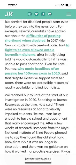 But barriers for disabled people start even before they get into the newsroom. For example, several journalists have spoken out about the difficulties of passing shorthand when disabled. In 2017 Kyle Gunn, a student with cerebral palsy, had to fight to be even allowed onto a journalism diploma, after initially being told he would automatically fail if he was unable to pass shorthand. Even for Kate Pounds, who made headlines after passing her 100wpm exam in 2020, said that despite extensive support from her tutors, there were no ‘accessible resources’ readily available for blind journalists.

We reached out to Kate at the start of our investigation in 2020. Speaking to Journo Resources at the time, Kate said: “There were no resources at hand to visually impaired students like me. I was lucky enough to have a school and department that really encouraged me. After a few weeks of research, someone from the Royal National Institute of Blind People phoned me to say they found this old shorth