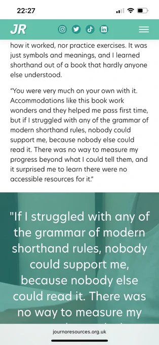 It was no longer in circulation, and there was no guidance on how it worked, nor practice exercises. It was just symbols and meanings, and I learned shorthand out of a book that hardly anyone else understood.

“You were very much on your own with it. Accommodations like this book work wonders and they helped me pass first time, but if I struggled with any of the grammar of modern shorthand rules, nobody could support me, because nobody else could read it. There was no way to measure my progress beyond what I could tell them, and it surprised me to learn there were no accessible resources for it.”