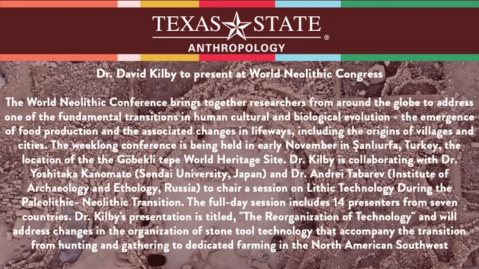 The World Neolithic Conference brings together researchers from around the globe to address one of the fundamental transitions in human cultural and biological evolution - the emergence of food production and the associated changes in lifeways, including the origins of villages and cities. The weeklong conference is being held in early November in Şanlıurfa, Turkey, the location of the the Göbekli tepe World Heritage Site. Dr. Kilby is collaborating with Dr. Yoshitaka Kanomato (Sendai University, Japan) and Dr. Andrei Tabarev (Institute of Archaeology and Ethology, Russia) to chair a session on Lithic Technology During the Paleolithic- Neolithic Transition. The full-day session includes 14 presenters from seven countries. Dr. Kilby's presentation is titled, "The Reorganization of Technology" and will address changes in the organization of stone tool technology that accompany the transition from hunting and gathering to dedicated farming in the North American Southwest