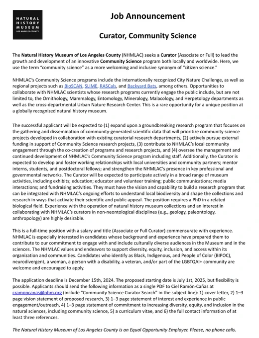 he National History Museum of Los Angeles County is currently seeking a full-time Curator (associate or full) to lead the growth and development of an innovative Community Science program both locally and worldwide.

The application deadline is December 15th, 2024. The proposed starting date is July 1st, 2025, but flexibility is possible. Applicants should send the following information as a single PDF to cramoncanas@nhm.org (include “Community Science Curator Search” in the subject line): 1) cover letter, 2) 1–3 page vision statement of proposed research, 3) 1–3 page statement of interest and experience in public engagement/outreach, 4) 1–3 page statement of commitment to increasing diversity, equity, and inclusion in the natural sciences, including community science, 5) a curriculum vitae, and 6) the full contact information of at least three references.
