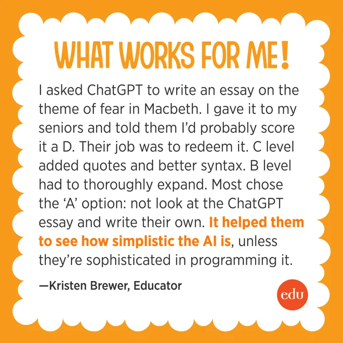 What Works for Me: “I asked ChatGPT to write an essay on the theme of fear in Macbeth. I gave it to my seniors and told them I’d probably score it a D. Their job was to redeem it. C level added quotes and better syntax. B level had to thoroughly expand. Most chose the ‘A’ option: not look at the ChatGPT essay and write their own. It helped them to see how simplistic the AI is, unless they’re sophisticated in programming it.” —Kristen Brewer, Educator