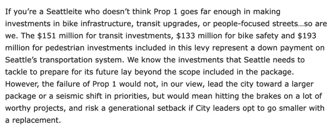 If you’re a Seattleite who doesn’t think Prop 1 goes far enough in making investments in bike infrastructure, transit upgrades, or people-focused streets…so are we. The $151 million for transit investments, $133 million for bike safety and $193 million for pedestrian investments included in this levy represent a down payment on Seattle’s transportation system. We know the investments that Seattle needs to tackle to prepare for its future lay beyond the scope included in the package. However, the failure of Prop 1 would not, in our view, lead the city toward a larger package or a seismic shift in priorities, but would mean hitting the brakes on a lot of worthy projects, and risk a generational setback if City leaders opt to go smaller with a replacement.