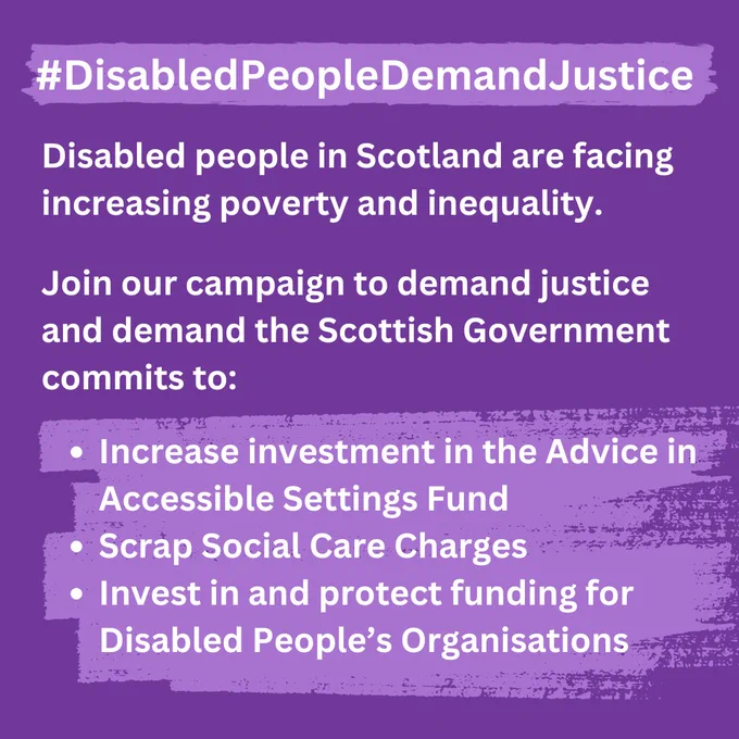 Heading is Hashtag Disabled People Demand Justice

Disabled People in Scotland are facing increasing poverty and inequality. 

Join our campaign to demand justice and demand the Scottish Government Commits to: 

- Increase investment in the Advice in Accessible Settings Fund 
- Scrap Social Care Charges 
- Invest in and protect funding for Disabled People’s Organisations