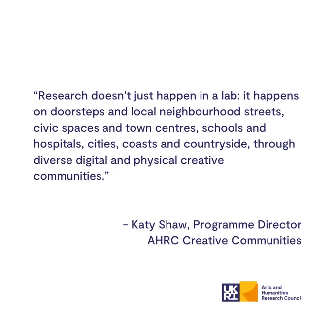 Quote from the blog:

"Research doesn’t just happen in a lab: it happens on doorsteps and local neighbourhood streets, civic spaces and town centres, schools and hospitals, cities, coasts and countryside, through diverse digital and physical creative communities."
~ Katy Shaw, Programme Director, Arts and Humanities Research Council Creative Communities

AHRC logo