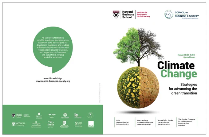 Harvard BiGS-CoBS Special Issue Magazine
Climate Change: Strategies for advancing the green transition

A joint publication by the prestigious Harvard BiGS Institute for Business in Global Society and the Council on Business & Society (CoBS), an alliance of leading business schools dedicated to promoting research and teaching in responsible business practices
It addresses the crucial issue of Climate change and proposes strategies for advancing the green transition.

The magazine offers 96 pages of research-based insights to business leaders, policy makers, academics, students and the informed public under 3 sections: 1) Facing Climate Change: Companies, leadership, and society 2) Climate Change and the Role of Legislation and Green Finance 3) How industry can tackle climate change.