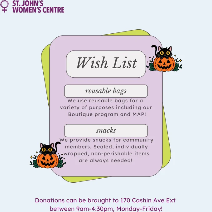 he top left corner features the logo of St. John's Women's Centre, which consists of a purple Venus symbol with the text "ST. JOHN'S WOMEN'S CENTRE" written beside it.
In the center is a wishlist with two items listed:

Reusable bags
"We use reusable bags for a variety of purposes including our Boutique program and MAP!"

Snacks
"We provide snacks for community members. Sealed, individually wrapped, non-perishable items are always needed!"

The bottom part of the image states:
"Donations can be brought to 170 Cashin Ave Ext between 9am-4:30pm, Monday-Friday!"

Two Halloween-themed black cats appear on the image, one sitting inside a jack-o'-lantern on the top right and the other next to a pumpkin on the bottom left. The background is a light pastel shade.