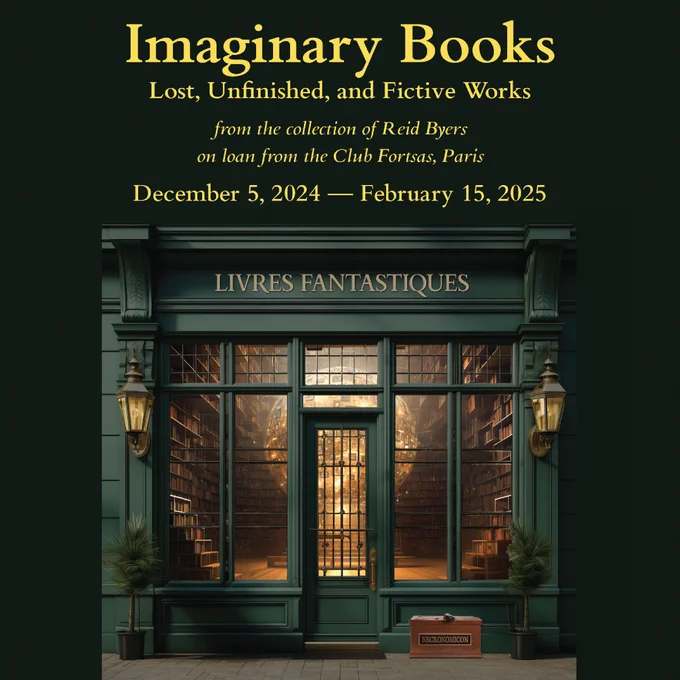 Green background poster of a bookstore’s front with the title “Livres Fantastiques.” Inside the store we can see a glowing, floating yellow orb. The text reads: “Imaginary Books: Lost, Unfinished, and Fictive Works / From the Collection of Reid Byers on Loan from Club Fortsas, Paris / December 5, 2024 – February 15,2025”
