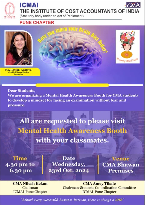 Dear CMA Students,

Have you taken your Brain Diet Today?

In this dynamic & challenging world & for your bright future you are doing a study of very prestigious professional degree – CMA (Cost and Management Accountant).

You are facing so many problems and mentally  pressure doing this course. In this regards recognizing the needs of Students ICMAI-Pune Chapter has invited Ms. Rasika  Agalave, Certified Mental Health Counselor to interact with you for your support.

As Body requires Healthy Diet for physical Fitness; Healthy & Happy mind requires Healthy Diet for Brain as well. Mental Health is especially important for students to develop their mindset for consistency, discipline & motivation for Study.

Let's know more about Mental Health at the Awareness Booth organised by ICMAI-Pune Chapter at CMA Bhawan premises on Wednesday, 23rd October 2024 from 4.30pm to 6.30pm to prioritize your mental well-being!
We appeal to all students to do the visit at the Mental Health Awareness Booth