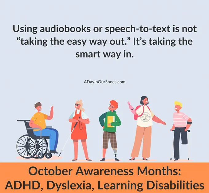 "Using audiobooks or speech-to-text is not 'taking the easy way out.' It's taking the smart way in."  Graphic from ADayInOurShoes.com and has illustrations of 5 people, each with a visible disability. the bottom banner reads, "October awareness months: ADHD, Dyslexia, Learning Disabilities.
