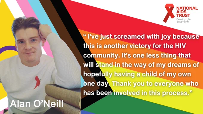 “ I’ve just screamed with joy because this is another victory for the HIV community. It’s one less thing that will stand in the way of my dreams of hopefully having a child of my own one day. Thank you to everyone who has been involved in this process.”

Alan O'Neil. 

Picture of Alan O'Neil over a Pride flag. 

National aids Trust logo. Red Ribbon. Securing rights, stopping H.I.V.