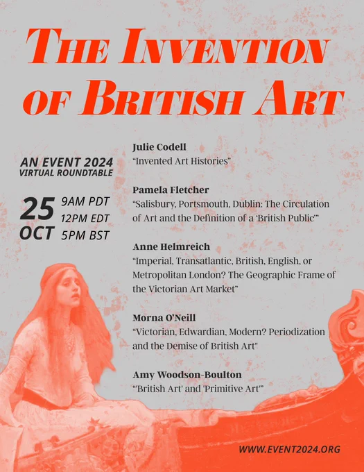A digital flyer titled “The Invention of British Art: An EVENT 2024 Virtual Roundtable.” The body text lists the date and time as well as the speakers and their paper titles as follows: “Oct 25, 9am PDT, 12pm EDT, 5pm BST. Julie Codell, “Invented Art Histories”; Pamela Fletcher, “Salisbury, Portsmouth, Dublin: The Circulation of Art and the Definition of a ‘British Public’”; Anne Helmreich, “Imperial, Transatlantic, British, English, or Metropolitan London? The Geographic Frame of the Victorian Art Market”; Morna O’Neill, “Victorian, Edwardian, Modern? Periodization and the Demise of British Art; Amy Woodson-Boulton, “’British Art’ and ‘Primitive Art’”.