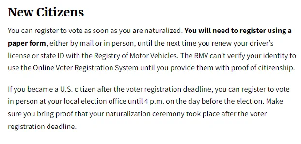 New Citizens
You can register to vote as soon as you are naturalized. You will need to register using a paper form, either by mail or in person, until the next time you renew your driver’s license or state ID with the Registry of Motor Vehicles. The RMV can’t verify your identity to use the Online Voter Registration System until you provide them with proof of citizenship.

If you became a U.S. citizen after the voter registration deadline, you can register to vote in person at your local election office until 4 p.m. on the day before the election. Make sure you bring proof that your naturalization ceremony took place after the voter registration deadline.