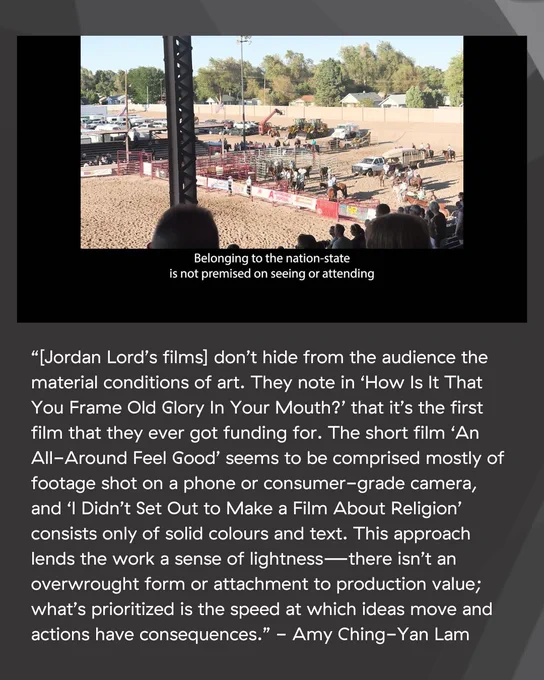 An image with text underneath. The text states: “[Jordan Lord’s films] don’t hide from the audience the material conditions of art. They note in ‘How Is It That You Frame Old Glory In Your Mouth?’ that it’s the first film that they ever got funding for. The short film ‘An All-Around Feel Good’ seems to be comprised mostly of footage shot on a phone or consumer-grade camera, and ‘I Didn’t Set Out to Make a Film About Religion’ consists only of solid colours and text. This approach lends the work a sense of lightness—there isn’t an overwrought form or attachment to production value; what’s prioritized is the speed at which ideas move and actions have consequences.’ - Amy Ching-Yan Lam”. The image is a still from the film “An All-Around Feel Good”. An image of the Colorado State Fair, taken from the bleachers on a bright sunny day. “Belonging to the nation-state is not premised on seeing or attending.”