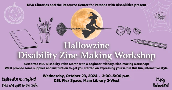 Graphic for Hallowzine Disability Zine-Making Workshop. 

Wednesday, 10/23, 3 p.m. – 5 p.m.
DSL Flex Space, Main Library 2-West
Free and open to the public

For more info, visit https://bookings.lib.msu.edu/event/13332249.