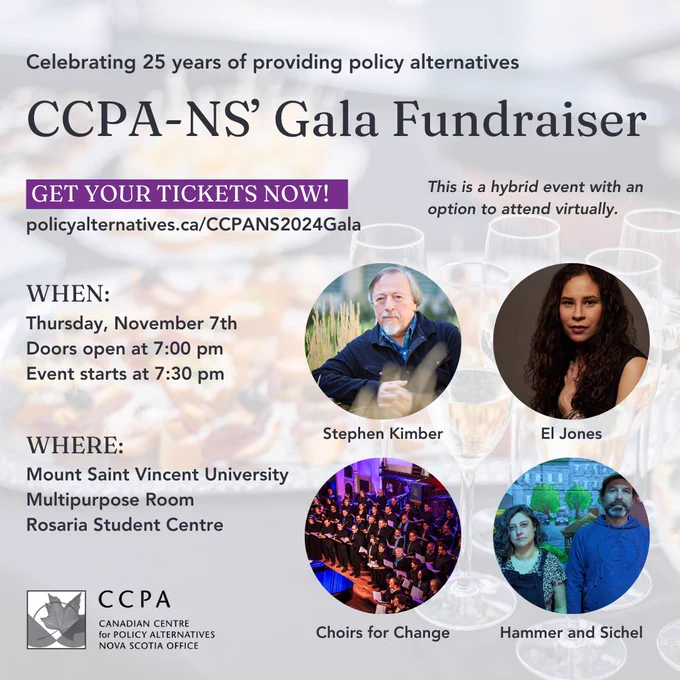 Celebrating 25 Years of providing policy  alternatives. CCPA NS' Gala Fundraiser
Get your tickets now! policyalternatives.ca/ccpans2024gala. This is a hybrid event with an option to attend virtually. When: Thursday, November 7th. Doors open at 7:00 pm. Event starts at 7:30 pm
Where: Mount Saint Vincent University, Multipurpose Room, Rosaria Student Centre.
Stephen Kimber, El Jones, Choirs for Change, Hammer and Sichel.
