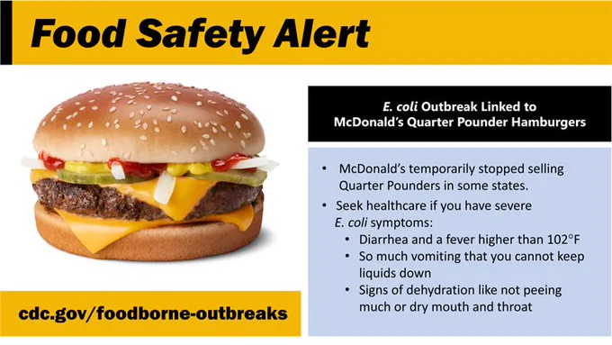 An image of a McDonald’s Quarter Pounder with text saying:

•	“McDonald’s temporarily stopped selling Quarter Pounders in some states.
•	Seek healthcare if you have severe E. coli symptoms:
•	Diarrhea and a fever higher than 102°F 
•	 So much vomiting that you cannot keep liquids down
•	Signs of dehydration like not peeing much or dry mouth and throat 
cdc.gov/foodborne-outbreaks.” 
