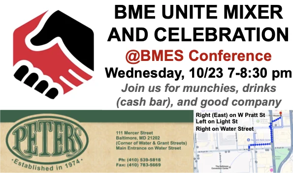 BME UNITE Mixer and Celebration
@BMES Conference
Wednesday, 10/23  7-8:30 pm
Join us for munchies, drinks (cash bar), and good company
Peters at 111 Mercer Street, Baltimore MD, 2102. At the corner of Water & Grant Streets