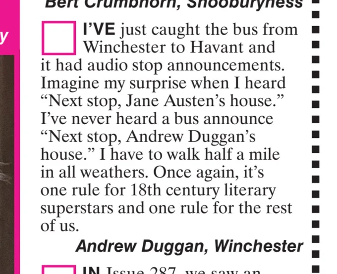 I'VE just caught the bus from
Winchester to Havant and
it had audio stop announcements.
Imagine my surprise when I heard
"Next stop, Jane Austen's house."
I've never heard a bus announce
"Next stop, Andrew Duggan's
house." I have to walk half a mile
in all weathers. Once again, it's
one rule for 18th century literary
superstars and one rule for the rest
of us.
Andrew Duggan, Winchester