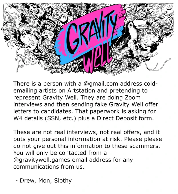 There is a person with a @gmail.com address cold-emailing artists on Artstation and pretending to represent Gravity Well. They are doing Zoom interviews and then sending fake Gravity Well offer letters to candidates. That paperwork is asking for W4 details (SSN, etc.) plus a Direct Deposit form. These are not real interviews, not real offers, and it puts your personal information at risk. Please please do not give out this information to these scammers. You will only be contacted from a @gravitywell.games email address for any communications from us.