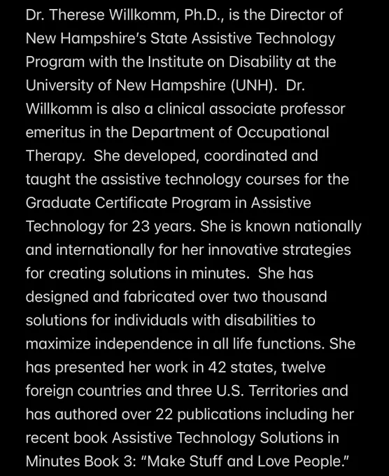 Dr. Therese Willkomm, Ph.D., is the Director of New Hampshire’s State Assistive Technology Program with the Institute on Disability at the University of New Hampshire (UNH).  Dr. Willkomm is also a clinical associate professor emeritus in the Department of Occupational Therapy.  She developed, coordinated and taught the assistive technology courses for the Graduate Certificate Program in Assistive Technology for 23 years. She is known nationally and internationally for her innovative strategies for creating solutions in minutes.  She has designed and fabricated over two thousand solutions for individuals with disabilities to maximize independence in all life functions. She has presented her work in 42 states, twelve foreign countries and three U.S. Territories and has authored over 22 publications including her recent book Assistive Technology Solutions in Minutes Book 3: “Make Stuff and Love People.”