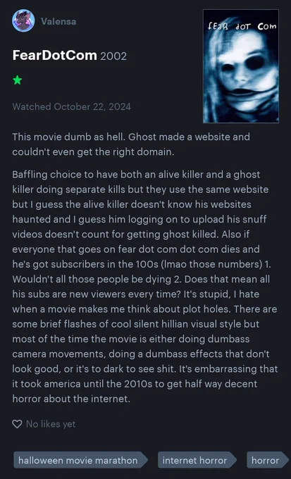 This movie dumb as hell. Ghost made a website and couldn't even get the right domain.

Baffling choice to have both an alive killer and a ghost killer doing separate kills but they use the same website but I guess the alive killer doesn't know his websites haunted and I guess him logging on to upload his snuff videos doesn't count for getting ghost killed. Also if everyone that goes on fear dot com dot com dies and he's got subscribers in the 100s (lmao those numbers) 1. Wouldn't all those people be dying 2. Does that mean all his subs are new viewers every time? It's stupid, I hate when a movie makes me think about plot holes. There are some brief flashes of cool silent hillian visual style but most of the time the movie is either doing dumbass camera movements, doing a dumbass effects that don't look good, or it's to dark to see shit. It's embarrassing that it took america until the 2010s to get half way decent horror about the internet.