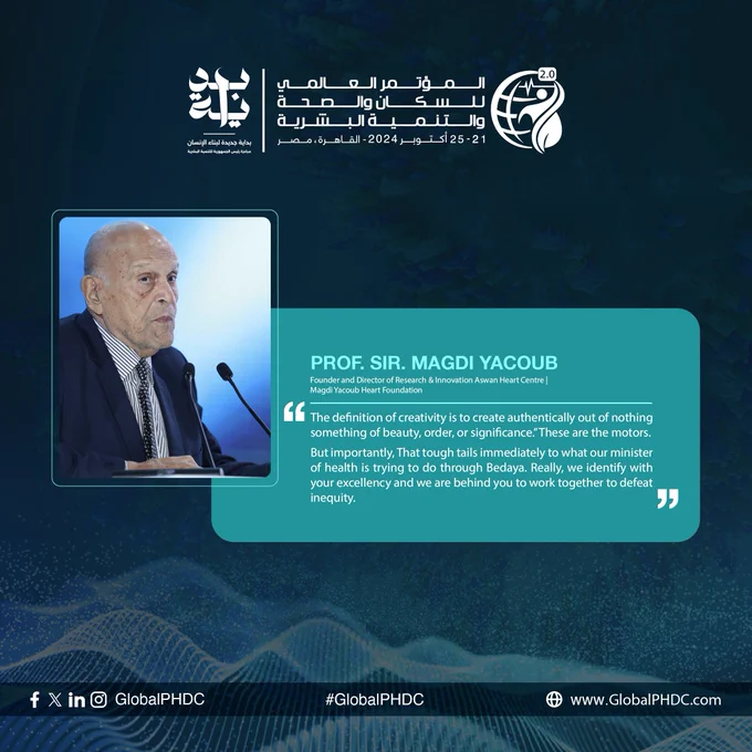 "التعريف الحقيقي للإبداع هو أن تبتكر شيئًا من لا شيء، شيئًا يحمل جمالاً أو نظامًا أو معنى. هذه هي المحركات. ولكن الأهم، أن هذا يتماشى تمامًا مع ما يسعى إليه معالي وزير الصحة من خلال مبادرة بداية جديدة لبناء الإنسان. نحن بالفعل نتوافق مع رؤيتكم، وندعمكم بكل قوة للعمل معًا للقضاء على التفاوت."

البروفيسور السير مجدي يعقوب، مؤسس ومدير الأبحاث والابتكار بمركز أسوان للقلب | مؤسسة مجدي يعقوب

#بداية #مبادرة_رئيس_الجمهورية_للتنمية_البشرية #بداية_جديدة_لبناء_الإنسان
#PHDC24 #BedayaforEgypt #CreatingChange #HumanDevelopment #ForASustainableFuture