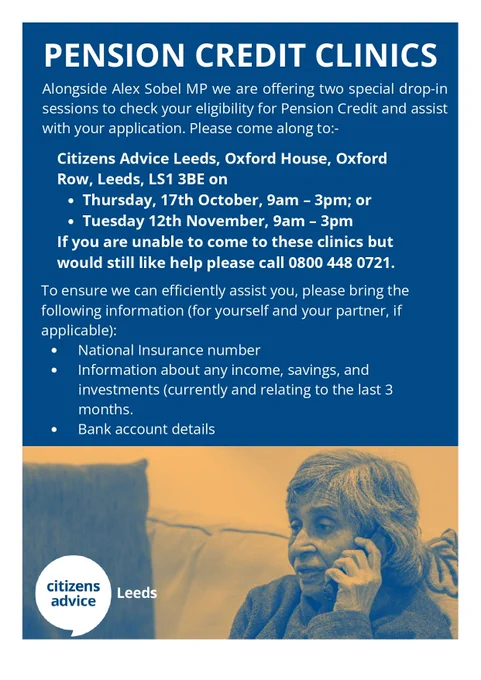 A flyer titled "Pension Credit Clinics" announces two special drop-in sessions to check eligibility for Pension Credit and assist with applications. The sessions, held in collaboration with Alex Sobel MP, take place at Citizens Advice Leeds, Oxford House, Oxford Row, Leeds, LS1 3BE, on Thursday, 17th October from 9am to 3pm, and Tuesday, 12th November from 9am to 3pm.

For those unable to attend, there is a contact number: 0800 448 0721.