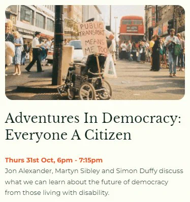 Adventures in Democracy: Everyone A Citizen event announcement. Join us on Thursday 31 October from 6-7:15pm for an event featuring Jon Alexander, Martyn Sibley and Simon Duffy discussing what we can learn about the future of democracy from those living with disability.