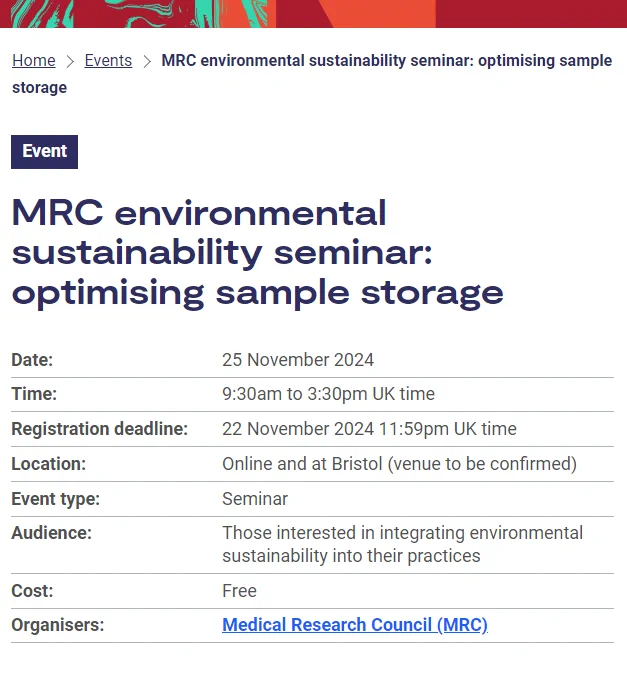 Event
Event:MRC environmental sustainability seminar: optimising sample storage
Date:	25 November 2024
Time:	9:30am to 3:30pm UK time
Registration deadline:	22 November 2024 11:59pm UK time
Location:	Online and at Bristol (venue to be confirmed)
Event type:	Seminar
Audience:	Those interested in integrating environmental sustainability into their practices
Cost:	Free
Organisers:	Medical Research Council (MRC)